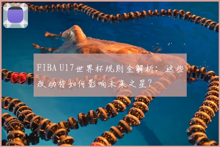 FIBA U17世界杯规则全解析：这些改动将如何影响未来之星？