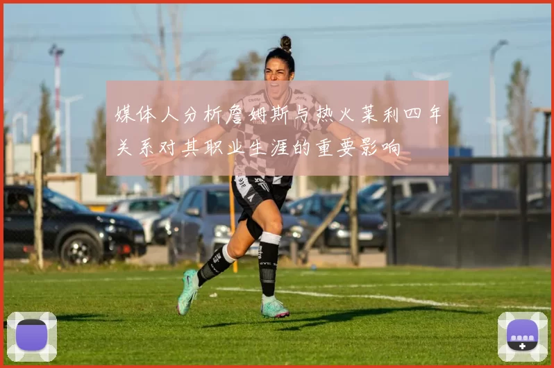 媒体人分析詹姆斯与热火莱利四年关系对其职业生涯的重要影响