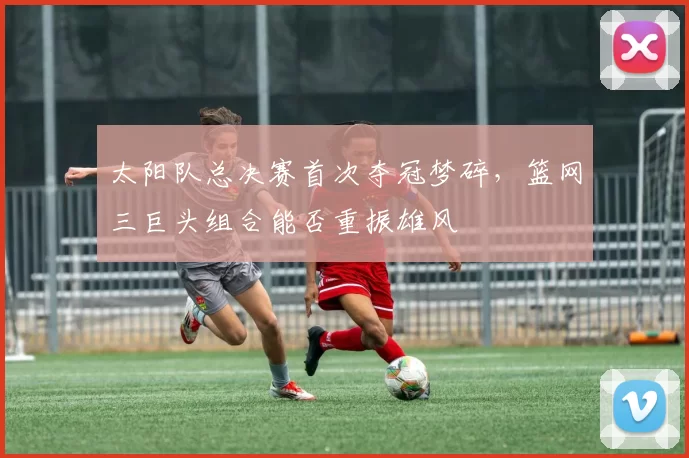 太阳队总决赛首次夺冠梦碎,篮网三巨头组合能否重振雄风
