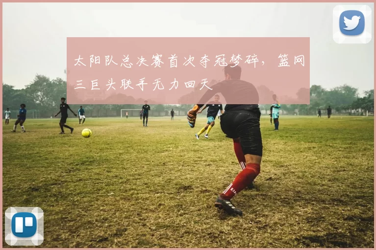 太阳队总决赛首次夺冠梦碎，篮网三巨头联手无力回天