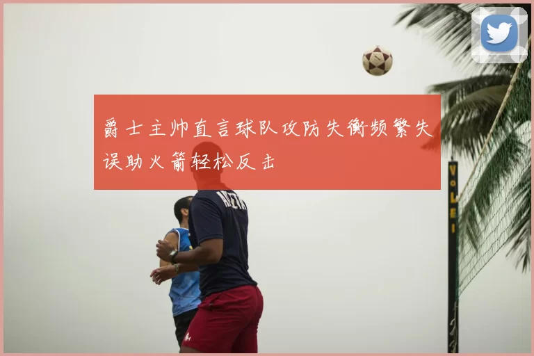 爵士主帅直言球队攻防失衡频繁失误助火箭轻松反击