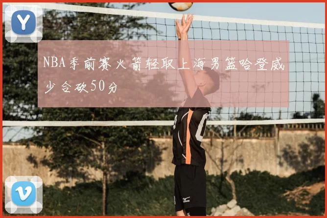 NBA季前赛火箭轻取上海男篮哈登威少合砍50分