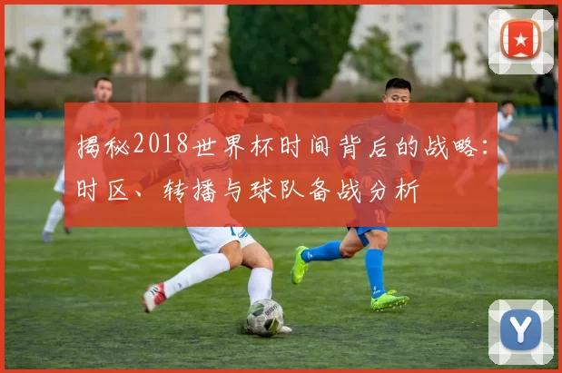揭秘2018世界杯时间背后的战略：时区、转播与球队备战分析