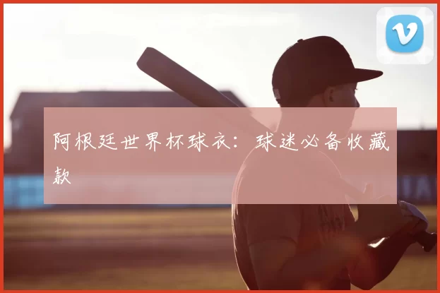 阿根廷世界杯球衣：球迷必备收藏款