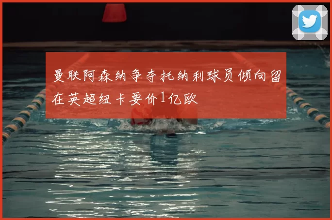 曼联阿森纳争夺托纳利球员倾向留在英超纽卡要价1亿欧