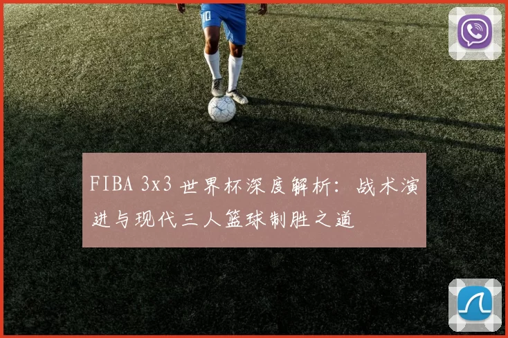 FIBA 3x3 世界杯深度解析:战术演进与现代三人篮球制胜之道