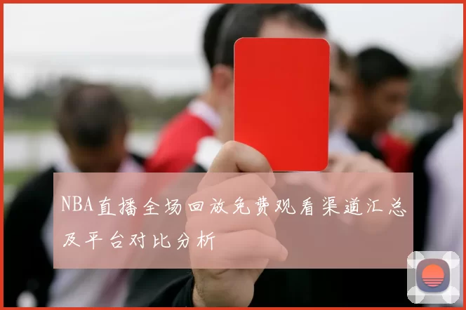 NBA直播全场回放免费观看渠道汇总及平台对比分析