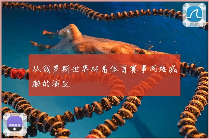 从俄罗斯世界杯看体育赛事网络威胁的演变