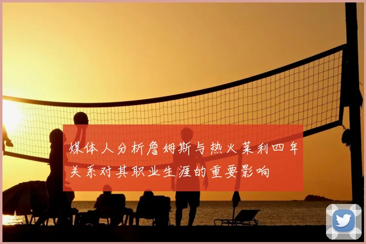 媒体人分析詹姆斯与热火莱利四年关系对其职业生涯的重要影响