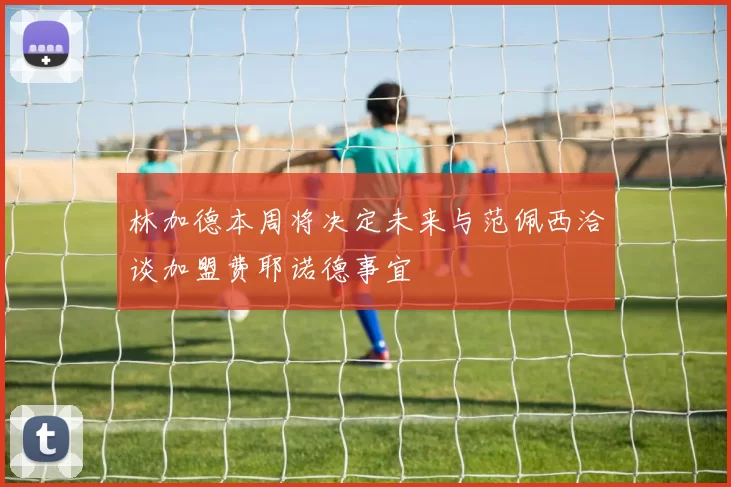 林加德本周将决定未来与范佩西洽谈加盟费耶诺德事宜