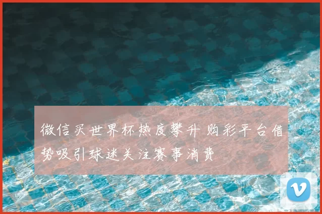 微信买世界杯热度攀升 购彩平台借势吸引球迷关注赛事消费