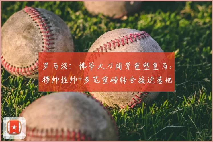罗马诺:佛爷大刀阔斧重塑皇马,穆帅挂帅+多笔重磅转会接连落地