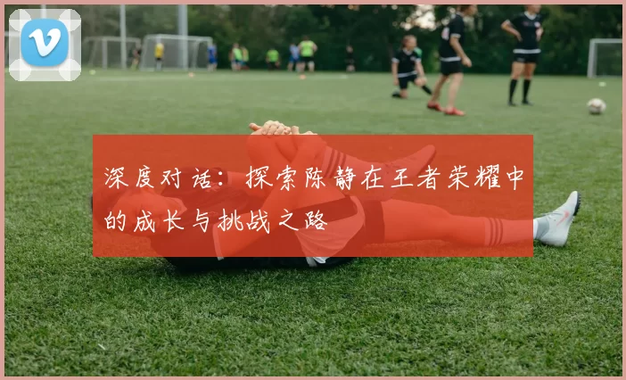 深度对话：探索陈静在王者荣耀中的成长与挑战之路
