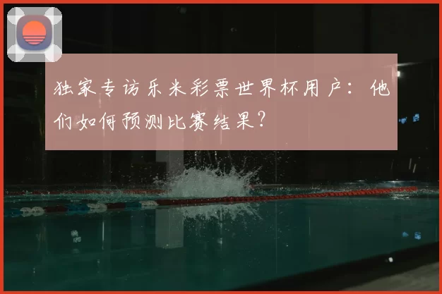 独家专访乐米彩票世界杯用户：他们如何预测比赛结果？