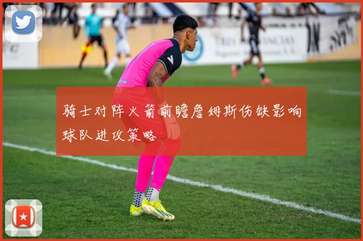 骑士对阵火箭前瞻詹姆斯伤缺影响球队进攻策略