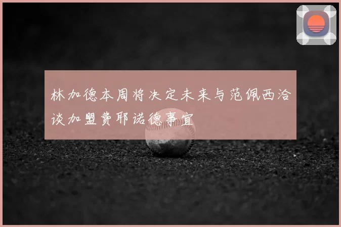 林加德本周将决定未来与范佩西洽谈加盟费耶诺德事宜
