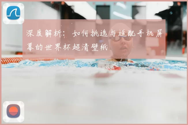 深度解析:如何挑选与适配手机屏幕的世界杯超清壁纸