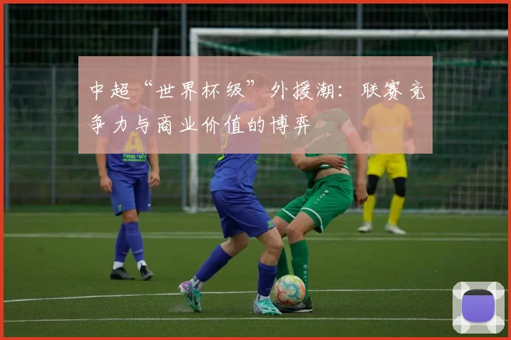 中超“世界杯级”外援潮：联赛竞争力与商业价值的博弈