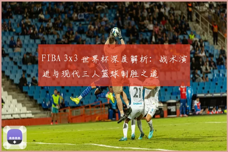 FIBA 3x3 世界杯深度解析：战术演进与现代三人篮球制胜之道