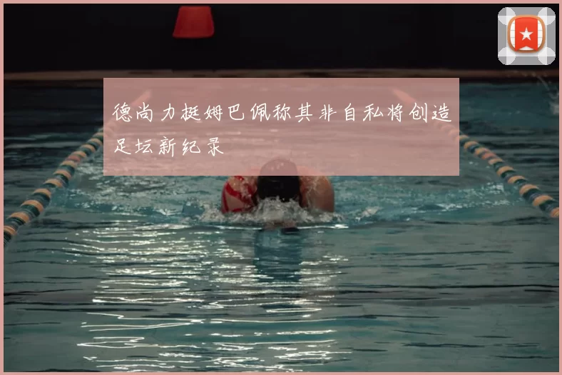德尚力挺姆巴佩称其非自私将创造足坛新纪录