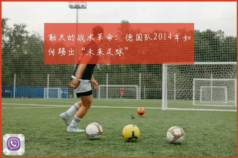 勒夫的战术革命：德国队2014年如何踢出“未来足球”