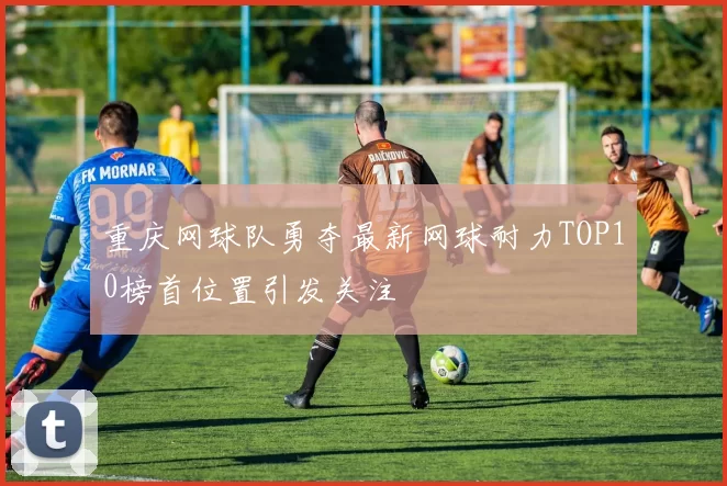 重庆网球队勇夺最新网球耐力TOP10榜首位置引发关注