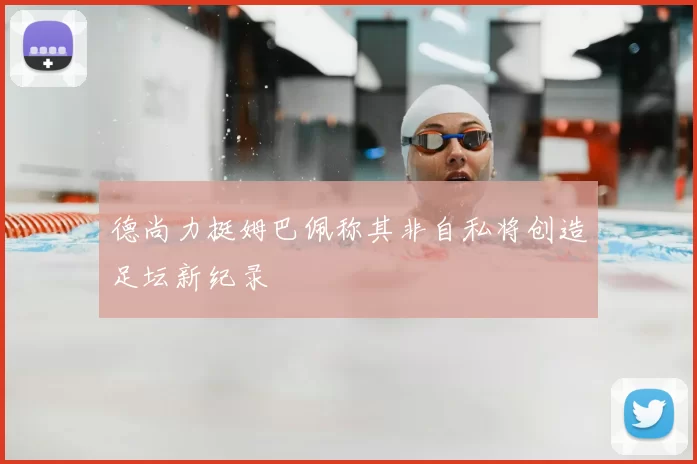 德尚力挺姆巴佩称其非自私将创造足坛新纪录