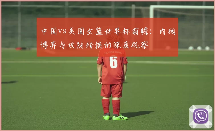 中国vs美国女篮世界杯前瞻:内线博弈与攻防转换的深度观察