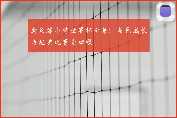 新足球小将世界杯全集：角色成长与经典比赛全回顾