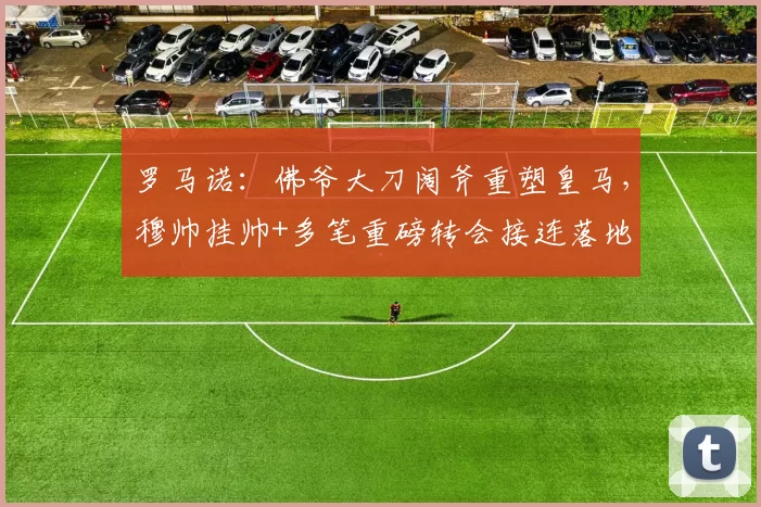 罗马诺:佛爷大刀阔斧重塑皇马,穆帅挂帅+多笔重磅转会接连落地