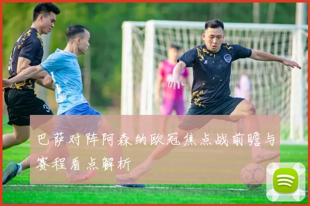 巴萨对阵阿森纳欧冠焦点战前瞻与赛程看点解析