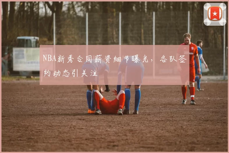 NBA新秀合同薪资细节曝光,各队签约动态引关注