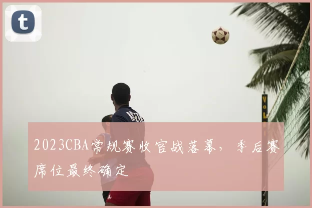 2023CBA常规赛收官战落幕，季后赛席位最终确定