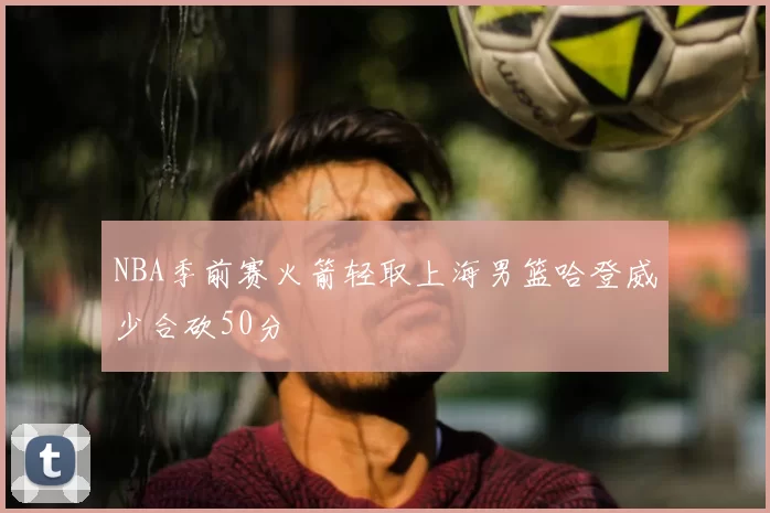 NBA季前赛火箭轻取上海男篮哈登威少合砍50分