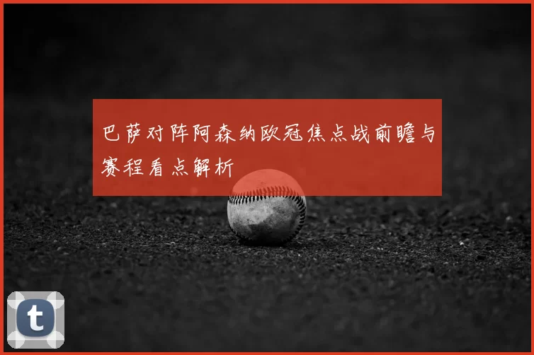 巴萨对阵阿森纳欧冠焦点战前瞻与赛程看点解析