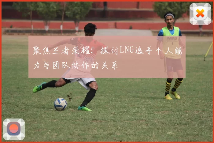 聚焦王者荣耀:探讨LNG选手个人能力与团队协作的关系
