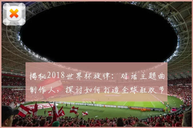 揭秘2018世界杯旋律：对话主题曲制作人，探讨如何打造全球狂欢节拍