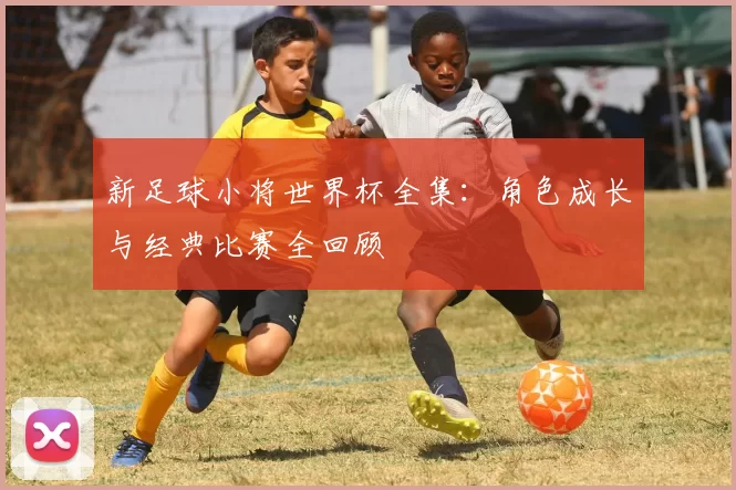新足球小将世界杯全集:角色成长与经典比赛全回顾