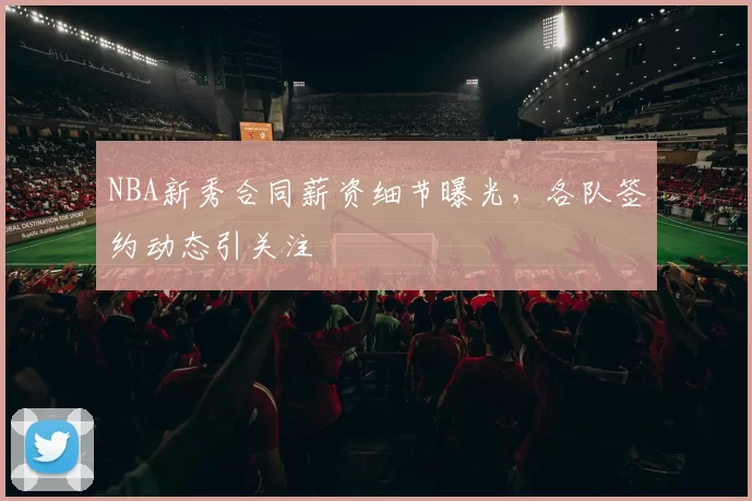 NBA新秀合同薪资细节曝光,各队签约动态引关注