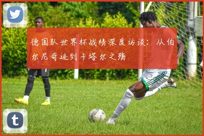 德国队世界杯战绩深度访谈:从伯尔尼奇迹到卡塔尔之殇
