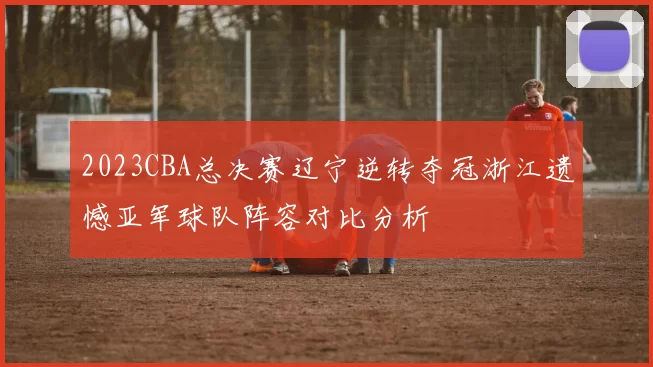 2023CBA总决赛辽宁逆转夺冠浙江遗憾亚军球队阵容对比分析