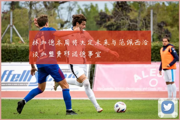林加德本周将决定未来与范佩西洽谈加盟费耶诺德事宜
