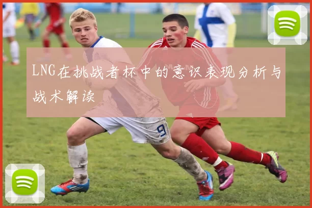 LNG在挑战者杯中的意识表现分析与战术解读