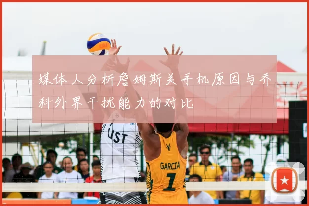 媒体人分析詹姆斯关手机原因与乔科外界干扰能力的对比