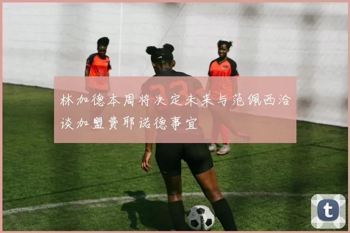 林加德本周将决定未来与范佩西洽谈加盟费耶诺德事宜