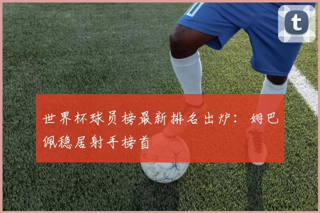 世界杯球员榜最新排名出炉:姆巴佩稳居射手榜首