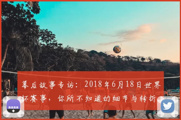 幕后故事专访：2018年6月18日世界杯赛事，你所不知道的细节与转折