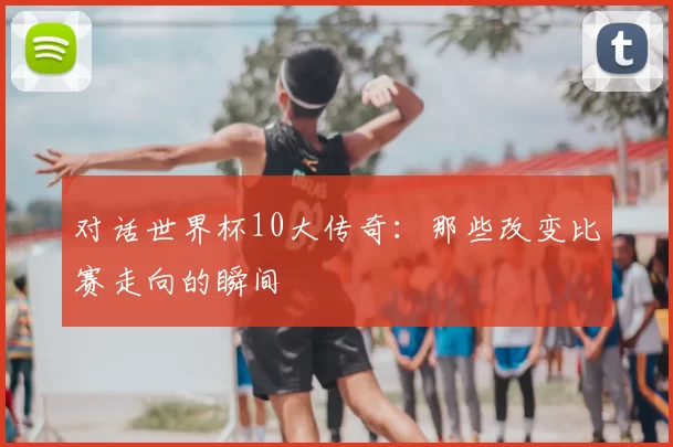 对话世界杯10大传奇：那些改变比赛走向的瞬间