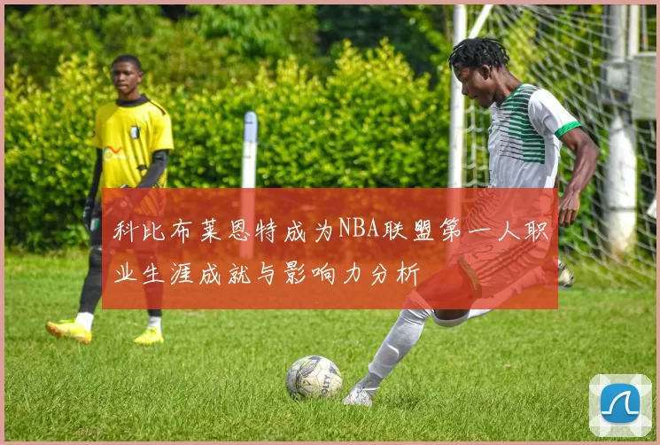 科比布莱恩特成为NBA联盟第一人职业生涯成就与影响力分析