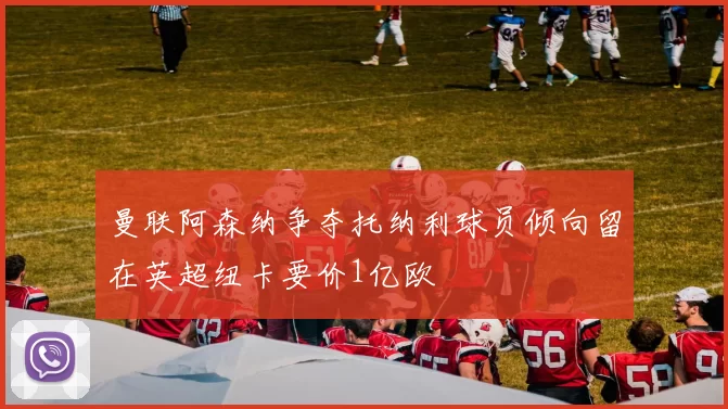 曼联阿森纳争夺托纳利球员倾向留在英超纽卡要价1亿欧